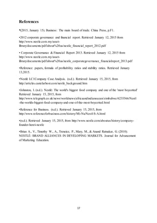 17
References
•(2015, January 15). Business: The main board of trade. China Press, p.F1.
•2012 corporate governance and financial report. Retrieved January 12, 2015 from
http://www.nestle.com.my/asset-
library/documents/pdf/about%20us/nestle_financial_report_2012.pdf
• Corporate Governance & Financial Report 2013. Retrieved January 12, 2015 from
http://www.nestle.com.my/asset-
library/documents/pdf/about%20us/nestle_corporategovernance_financialreport_2013.pdf
•Reference: papers, formula of profitability ratios and stability ratios. Retrieved January
13,2015.
•Nestlé LC1Company Case Analysis. (n.d.). Retrieved January 15, 2015, from
http://articles.castelarhost.com/nestle_background.htm
•Johnston, I. (n.d.). Nestlé: The world's biggest food company and one of the 'most boycotted'
Retrieved January 15, 2015, from
http://www.telegraph.co.uk/news/worldnews/africaandindianocean/zimbabwe/6235566/Nestl
-the-worlds-biggest-food-company-and-one-of-the-most-boycotted.html
•Reference for Business. (n.d.). Retrieved January 15, 2015, from
http://www.referenceforbusiness.com/history/Mi-Nu/Nestl-S-A.html
•(n.d.). Retrieved January 15, 2015, from http://www.nestle.com/aboutus/history/company-
founder-henri-nestle
•Brian A., V., Timothy W., A., Treneice, P., Mary, M., & Anand Ratnakar, G. (2010).
NESTLÉ: BRAND ALLIANCES IN DEVELOPING MARKETS. Journal for Advancement
of Marketing Education.
 
