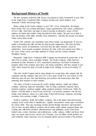 3
Background History of Nestlé
The first European condensed milk factory was opened in Cham, Switzerland in year 1866
by the Anglo-Swiss Condensed Milk Company (Nestle.com) whose founders were
Americans Charles and George Page.
Before setting up the Nestlé company, in year 1867, Vevey, Switzerland, the founder,
Henri Nestlé, who was a trained pharmacist, began experimenting with various combinations
of cow’s milk, wheat flour and sugar in order to develop an alternative source of food
nutrition for babies that couldn’t being breastfeed by their mother. His goal was to help to
solve the problem of the infant mortality from malnutrition. And then the product was named
Farine Lactée Henri Nestlé.
Nestlé’s first customer was a premature baby whose mother was dangerously ill and was
unable to breastfeed the child and thus the baby became malnutrition. But when the baby
drank Farine Lactée, he immediately recovered from the infant mortality caused by
malnutrition. Soon, people recognized and knew the value of the new product and within a
few years, Farine Lactée was being marketed in Europe and also created a demand
throughout Europe.
Meanwhile, Anglo-Swiss Condensed Milk Company has broadened its product line in the
mid-1870s to include cheese and infant formula. The Nestlé Company, which had been
purchased by Jules Monnerat in 1875, responded by launching own brand of condensed
products. Both of the company had a fierce and strong competition until they merged in year
1905, which formed the name of Nestlé & Anglo-Swiss Holding Co.Ltd on November 27,
1936.
After that, Nestlé Company had its name changes for several times after merged with the
companies and this continues until year 1977, a new name, Nestlé S.A. was created. For the
following years till now, they kept launching new products and brand names other than
marketing their products to other countries.
The vision of Nestlé is to become the world’s leading nutrition, health and wellness
company delivering improved shareholder value by being a preferred corporate citizen,
preferred employer, preferred supplier selling preferred products.( Nestle.com). While the
mission of Nestlé which is "Good Food, Good Life" is to provide consumers with the best
tasting, most nutritious choices in a wide range of food and beverage categories and eating
occasions, from morning to night. ( Nestle.com).
Nestlé is a nutrition, health and wellness company, also is the largest food and beverage
company in the world where it manufactures, supplies and produces variety types of products
for various fields. They also encourage product growth through innovation and renovation.
And so, there are many different products sold in market which include prepared dishes and
cooking aids, milk-based products, pharmaceuticals and ophthalmic goods, baby foods,
bottled water, cereals, chocolates and confectionery, coffee, culinary, chilled and frozen food,
dairy, ice-cream, food services and pet care. Everyday, over one billion Nestlé products are
sold worldwide which represents over two thousand global and local brands of the products.
 