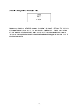 9
Price/Earning or P/E Ratio of Nestlé
= 29.05
Nestlé current share price is RM 69.58 per share. It’s earning’s per share is 239.53 sen. This means the
company’s price/earning ratio is 29.05 .This ratio measures how expensive a share is. The higher the
P/E ratio, the more expensive a share is. A P/E of29.05 means that an investor will need to wait for
29.05 years to recoup his investment. A conservative investor will normally pay no more than P/E of 15
for a share that he likes.
6958
239.53
= 29.05
 