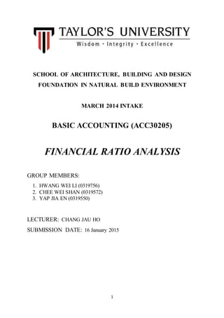 1
SCHOOL OF ARCHITECTURE, BUILDING AND DESIGN
FOUNDATION IN NATURAL BUILD ENVIRONMENT
MARCH 2014 INTAKE
BASIC ACCOUNTING (ACC30205)
FINANCIAL RATIO ANALYSIS
GROUP MEMBERS:
1. HWANG WEI LI (0319756)
2. CHEE WEI SHAN (0319572)
3. YAP JIA EN (0319550)
LECTURER: CHANG JAU HO
SUBMISSION DATE: 16 January 2015
 
