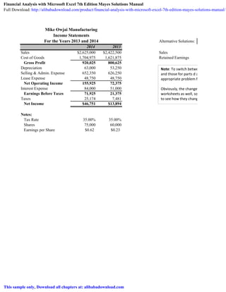 Mike Owjai Manufacturing
Income Statements
For the Years 2013 and 2014 Alternative Solutions:
2014 2013
Sales $2,625,000 $2,422,500 Sales
Cost of Goods 1,704,975 1,621,875 Retained Earnings
Gross Profit 920,025 800,625
Depreciation 63,000 53,250
Selling & Admin. Expense 652,350 626,250
Lease Expense 48,750 48,750
Net Operating Income 155,925 72,375
Interest Expense 84,000 51,000
Earnings Before Taxes 71,925 21,375
Taxes 25,174 7,481
Net Income $46,751 $13,894
Notes:
Tax Rate 35.00% 35.00%
Shares 75,000 60,000
Earnings per Share $0.62 $0.23
Note: To switch between the original so
and those for parts d and e just choose t
appropriate problem from the drop
Obviously, the changes propagate to the
worksheets as well, so you can switch to
to see how they change.
Financial Analysis with Microsoft Excel 7th Edition Mayes Solutions Manual
Full Download: http://alibabadownload.com/product/financial-analysis-with-microsoft-excel-7th-edition-mayes-solutions-manual/
This sample only, Download all chapters at: alibabadownload.com
 