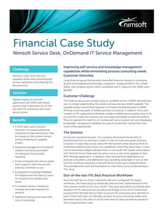 Financial Case Study
Nimsoft Service Desk, OnDemand IT Service Management

                                           Improving self-service and knowledge management
Challenge
                                           capabilities while eliminating process consulting needs
Remove costly, time intensive              Customer Overview
upgrades while easily extending self-
                                           Large ﬁnancial group that provides diversiﬁed ﬁnancial services to emerging,
service capabilities and adopting ITIL
                                           growth and established technology companies. Headquartered in the United
best practices.
                                           States, the company serves clients worldwide and IT supports over 2000 users
                                           globally.
Solution
                                           Customer Challenge
Replace legacy on-premise
                                           The ﬁnancial group was actively using an outdated version of BMC Remedy that
application with 100% web-based
                                           was no longer supported by the vendor and was facing a forklift upgrade. The
solution that is delivered out-of-the-
                                           upgrade project would have required a complete reimplementation of BMC
box with ITIL workﬂows and a self-
                                           Remedy incurring weeks of billable process consulting. In addition, there was
service portal.
                                           no path to ITIL supported by Remedy outside of additional consulting. Due to its
                                           on-premise model, the solution was not easily extendable to external vendors.
Beneﬁts                                    They recognized the need for an intuitive self-service portal with accompanying
                                           knowledge management database for users to proactively resolve their own
∞ A 100% web-based solution                issues where appropriate.
  that does not require additional
  maintenance fees and ensures they        The Solution
  are always on the current version        During the evaluation process, the company discovered the beneﬁts of
  without enduring an upgrade              transitioning from on-premise to SaaS in order to meet their goals and have
  project.                                 a solution in place that would scale with their growth while allowing them to
∞ Improved management of external          implement additional processes and capabilities when they were ready. A total
  vendors and service providers            cost of ownership analysis allowed them to conclude that 3 years subscription
  including SLA tracking and               with Nimsoft Service Desk was the same cost as a one-time upgrade of their
  reporting                                BMC Remedy application. In addition, they removed their dependency on
                                           external consultants, and additional costs, by taking advantage of out-of-the-
∞ A fully integrated self-service portal
                                           box ITIL workﬂows delivered in Nimsoft Service Desk upon implementation.
  that is easy for their internal and
                                           This provided them with the foundation to chart their course to becoming an
  external customers to use
                                           ‘ITIL shop’.
∞ A populated knowledge database
  for analysts and end users to query      Out-of-the-box ITIL Best Practices Workﬂows
  for solutions and rapidly solve
                                           Since Nimsoft Service Desk is delivered with pre-conﬁgured ITIL-based
  issues
                                           workﬂows, the ﬁnancial group drastically reduced their implementation time
∞ A complete Service Catalog to            from several months to just one month. They were also able to accelerate their
  manage and make requests for             adoption of ITIL best practices by taking advantage of the action-based auto
  services                                 routing within Nimsoft Service Desk to ensure ITIL processes were adhered to
∞ Signiﬁcant savings and lower total       even if their staff were not officially certiﬁed. Process consulting needs were
  cost of ownership                        eliminated due to the ease of use for their team to setup workﬂows based on
                                           their unique business rules.
 