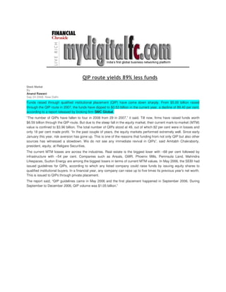 QIP route yields 89% less funds
Stock Market
By
Anand Rawani
Sep 24 2008, New Delhi
Funds raised through qualified institutional placement (QIP) have come down sharply. From $5.00 billion raised
through the QIP route in 2007, the funds have dipped to $0.53 billion in the current year, a decline of 89.40 per cent,
according to a report released by broking firm SMC Global.
“The number of QIPs have fallen to four in 2008 from 29 in 2007,” it said. Till now, firms have raised funds worth
$6.59 billion through the QIP route. But due to the steep fall in the equity market, their current mark-to-market (MTM)
value is confined to $3.96 billion. The total number of QIPs stood at 49, out of which 82 per cent were in losses and
only 18 per cent made profit. “In the past couple of years, the equity markets performed extremely well. Since early
January this year, risk aversion has gone up. This is one of the reasons that funding from not only QIP but also other
sources has witnessed a slowdown. We do not see any immediate revival in QIPs”, said Amitabh Chakraborty,
president, equity, at Religare Securities.
The current MTM losses are across the industries. Real estate is the biggest loser with –68 per cent followed by
infrastructure with –54 per cent. Companies such as Ansals, GMR, Phoenix Mills, Peninsula Land, Mahindra
Lifespaces, Suzlon Energy are among the biggest losers in terms of current MTM values. In May 2006, the SEBI had
issued guidelines for QIPs, according to which any listed company could raise funds by issuing equity shares to
qualified institutional buyers. In a financial year, any company can raise up to five times its previous year's net worth.
This is issued to QIPs through private placement.
The report said, “QIP guidelines came in May 2006 and the first placement happened in September 2006. During
September to December 2006, QIP volume was $1.05 billion.”
 