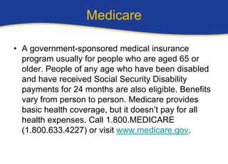 Medicare

• A government-sponsored medical insurance
  program usually for people who are aged 65 or
  older. People of any age who have been disabled
  and have received Social Security Disability
  payments for 24 months are also eligible. Benefits
  vary from person to person. Medicare provides
  basic health coverage, but it doesn’t pay for all
  health expenses. Call 1.800.MEDICARE
  (1.800.633.4227) or visit www.medicare.gov.
 