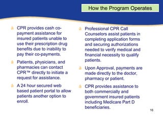 How the Program Operates       ram
å CPR provides cash co-           å Professional CPR Call
  payment assistance for            Counselors assist patients in
  insured patients unable to        completing application forms
  use their prescription drug       and securing authorizations
  benefits due to inability to      needed to verify medical and
  pay their co-payments.            financial necessity to qualify
å Patients, physicians, and         patients.
  pharmacies can contact          å Upon Approval, payments are
  CPR™ directly to initiate a       made directly to the doctor,
  request for assistance.           pharmacy or patient.
å A 24 hour secured web           å CPR provides assistance to
  based patient portal to allow     both commercially and
  patients another option to        government insured patients
  enroll.                           including Medicare Part D
                                    beneficiaries.
                                                                      16
 