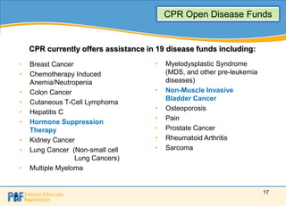 CPR Open Disease Funds


    CPR currently offers assistance in 19 disease funds including:
•   Breast Cancer                     •   Myelodysplastic Syndrome
•   Chemotherapy Induced                  (MDS, and other pre-leukemia
    Anemia/Neutropenia                    diseases)
•   Colon Cancer                      •   Non-Muscle Invasive
                                          Bladder Cancer
•   Cutaneous T-Cell Lymphoma
                                      •   Osteoporosis
•   Hepatitis C
                                      •   Pain
•   Hormone Suppression
    Therapy                           •   Prostate Cancer
•   Kidney Cancer                     •   Rheumatoid Arthritis
•   Lung Cancer (Non-small cell       •   Sarcoma
                  Lung Cancers)
•   Multiple Myeloma


                                                                         17
 