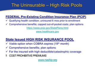 The Uninsurable – High Risk Pools

FEDERAL Pre-Existing Condition Insurance Plan (PCIP)
 Qualifying health condition; uninsured 6 mos prior to enrollment
 Comprehensive benefits; capped out-of-pocket costs; plan options
                  https://www.pcip.gov/StatePlans.html
                           www.healthcare.gov


State Issued HIGH RISK INSURANCE POOL
   Viable option when COBRA expires (19th month)
   Comprehensive benefits; plan options
   For the insured with high deductible/catastrophic coverage
‼   COST PROHIBITIVE PREMIUMS
                           www.naship.org
 