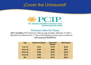 ¡Cover the Uninsured!




                        Premium rates for Texas
2011 monthly PCIP premium rates by age enrollee, effective 7/1/2011.
Benefits are effective the 1st day of the following month upon enrollment.
                             www.pcip.gov/StatePlans

               Age       Standard Option     Extended       HSA Option
                                              Option
             0 to 18           $133            $179            $138
             19 to 34          $199            $268            $207
             35 to 44          $239            $323            $248
             45 to 54          $306            $412            $318
               55+             $426            $572            $442
 