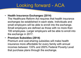 Looking forward - ACA

• Health Insurance Exchanges (2014)
  The Healthcare Reform Act requires that health insurance
  exchanges be established in each state. Individuals and
  small employers will be able to enroll into the exchange.
  Small employers are defined as those with no more than
  100 employees. Larger employers will be able to enroll into
  the exchange in 2017.
• Premium Subsidies (2014)
  Premium and cost-sharing subsidies will make health
  insurance more affordable for every family with annual
  incomes between 133% and 200% Federal Poverty Level
  that purchase plans through the exchange.
 