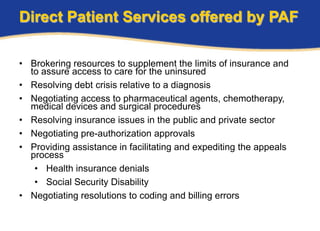 Direct Patient Services offered by PAF

• Brokering resources to supplement the limits of insurance and
  to assure access to care for the uninsured
• Resolving debt crisis relative to a diagnosis
• Negotiating access to pharmaceutical agents, chemotherapy,
  medical devices and surgical procedures
• Resolving insurance issues in the public and private sector
• Negotiating pre-authorization approvals
• Providing assistance in facilitating and expediting the appeals
  process
   • Health insurance denials
   • Social Security Disability
• Negotiating resolutions to coding and billing errors
 