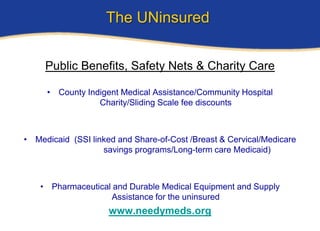The UNinsured


     Public Benefits, Safety Nets & Charity Care

     • County Indigent Medical Assistance/Community Hospital
                 Charity/Sliding Scale fee discounts



• Medicaid (SSI linked and Share-of-Cost /Breast & Cervical/Medicare
                   savings programs/Long-term care Medicaid)



    • Pharmaceutical and Durable Medical Equipment and Supply
                    Assistance for the uninsured
                     www.needymeds.org
 