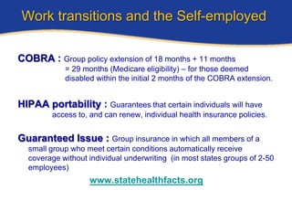 Work transitions and the Self-employed

COBRA : Group policy extension of 18 months + 11 months
            = 29 months (Medicare eligibility) – for those deemed
            disabled within the initial 2 months of the COBRA extension.


HIPAA portability : Guarantees that certain individuals will have
         access to, and can renew, individual health insurance policies.


Guaranteed Issue : Group insurance in which all members of a
  small group who meet certain conditions automatically receive
  coverage without individual underwriting (in most states groups of 2-50
  employees)
                   www.statehealthfacts.org
 
