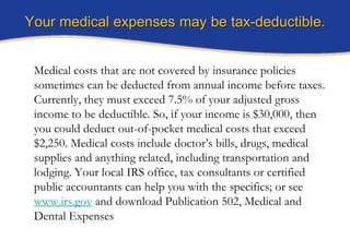 Your medical expenses may be tax-deductible.


 Medical costs that are not covered by insurance policies
 sometimes can be deducted from annual income before taxes.
 Currently, they must exceed 7.5% of your adjusted gross
 income to be deductible. So, if your income is $30,000, then
 you could deduct out-of-pocket medical costs that exceed
 $2,250. Medical costs include doctor’s bills, drugs, medical
 supplies and anything related, including transportation and
 lodging. Your local IRS office, tax consultants or certified
 public accountants can help you with the specifics; or see
 www.irs.gov and download Publication 502, Medical and
 Dental Expenses
 