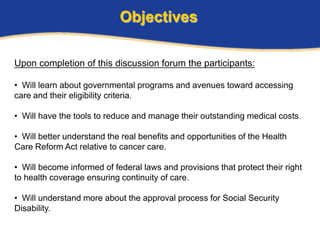 Objectives

Upon completion of this discussion forum the participants:

• Will learn about governmental programs and avenues toward accessing
care and their eligibility criteria.

• Will have the tools to reduce and manage their outstanding medical costs.

• Will better understand the real benefits and opportunities of the Health
Care Reform Act relative to cancer care.

• Will become informed of federal laws and provisions that protect their right
to health coverage ensuring continuity of care.

• Will understand more about the approval process for Social Security
Disability.
 