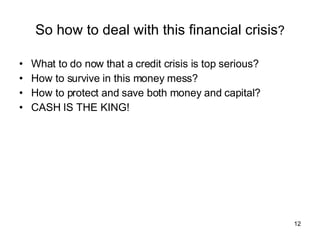 So how to deal with this financial crisis ? What to do now that a credit crisis is top serious? How to survive in this money mess? How to protect and save both money and capital? CASH IS THE KING! 