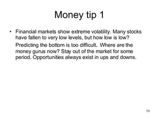 Money tip 1 Financial markets show extreme volatility. Many stocks have fallen to very low levels, but how low is low? Predicting the bottom is too difficult .  Where are the money gurus now? Stay out of the market for some period. Opportunities always exist in ups and downs. 