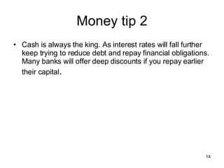 Money tip 2 Cash is always the king. As interest rates will fall further keep trying to reduce debt and repay financial obligations. Many banks will offer deep discounts if you repay earlier their capital . 