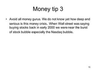 Money tip 3 Avoid all money gurus. We do not know yet how deep and serious is this money crisis .  When Wall street was saying buying stocks back in early 2000 we were near the burst of stock bubble especially the Nasdaq bubble .  