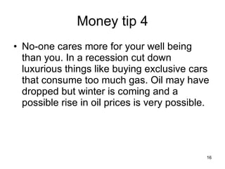 Money tip 4 No-one cares more for your well being than you. In a recession cut down luxurious things like buying exclusive cars that consume too much gas. Oil may have dropped but winter is coming and a possible rise in oil prices is very possible. 