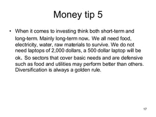 Money tip 5 When it comes to investing think both short-term and long-term. Mainly long-term now .  We all need food, electricity, water, raw materials to survive. We do not need laptops of 2,000 dollars, a 500 dollar laptop will be ok .  So sectors that cover basic needs and are defensive such as food and utilities may perform better than others. Diversification is always a golden rule. 