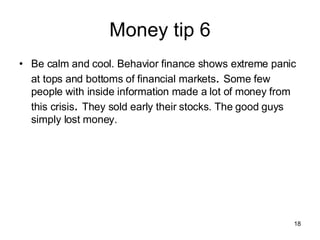 Money tip 6 Be calm and cool. Behavior finance shows extreme panic at tops and bottoms of financial markets .  Some few people with inside information made a lot of money from this crisis .  They sold early their stocks. The good guys simply lost money. 