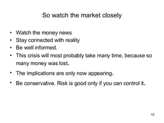 So watch the market closely Watch the money news Stay connected with reality Be well informed. This crisis will most probably take many time, because so many money was lost . The implications are only now appearing . Be conservative. Risk is good only if you can control it . 