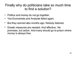 Finally why do politicians take so much time to find a solution? Politics and money do not go together. Yes Economists and Analysts failed again. But they warned also months ago. Nobody listened . Drastic measures are needed. And effective .  No promises, but action. And many should go to prison where money is always free. 