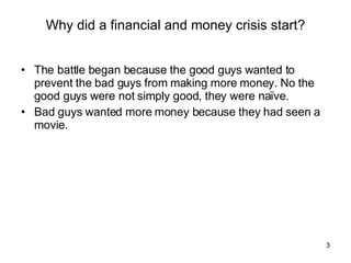 Why did a financial and money crisis start? The battle began because the good guys wanted to prevent the bad guys from making more money. No the good guys were not simply good, they were naïve. Bad guys wanted more money because they had seen a movie. 
