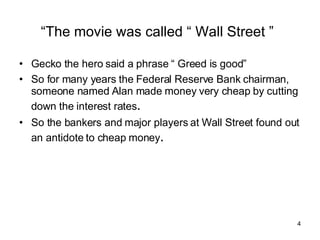“ The movie was called “ Wall Street ”   Gecko the hero said a phrase “ Greed is good” So for many years the Federal Reserve Bank chairman, someone named Alan made money very cheap by cutting down the interest rates . So the bankers and major players at Wall Street found out an antidote to cheap money . 