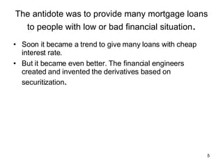The antidote was to provide many mortgage loans to people with low or bad financial situation . Soon it became a trend to give many loans with cheap interest rate. But it became even better. The financial engineers created and invented the derivatives based on securitization . 