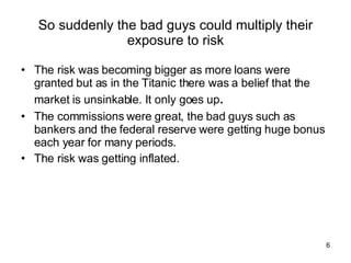 So suddenly the bad guys could multiply their exposure to risk The risk was becoming bigger as more loans were granted but as in the Titanic there was a belief that the market is unsinkable. It only goes up . The commissions were great, the bad guys such as bankers and the federal reserve were getting huge bonus each year for many periods. The risk was getting inflated. 