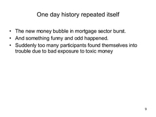 One day history repeated itself The new money bubble in mortgage sector burst. And something funny and odd happened. Suddenly too many participants found themselves into trouble due to bad exposure to toxic money 