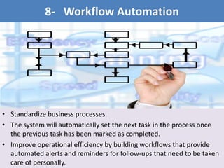 • Standardize business processes.
• The system will automatically set the next task in the process once
the previous task has been marked as completed.
• Improve operational efficiency by building workflows that provide
automated alerts and reminders for follow-ups that need to be taken
care of personally.
8- Workflow Automation
 