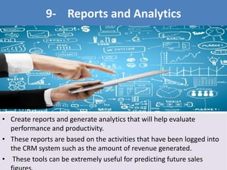• Create reports and generate analytics that will help evaluate
performance and productivity.
• These reports are based on the activities that have been logged into
the CRM system such as the amount of revenue generated.
• These tools can be extremely useful for predicting future sales
9- Reports and Analytics
 