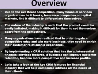 Overview
• Due to the cut throat competition, many financial services
organizations be it banks, insurance companies or capital
markets, find it difficult to differentiate themselves.
• The nature of the industry is such that the product could be
easily imitated, making it difficult for them to set themselves
apart from the competitors.
• Many organizations have realized that in order to gain a
competitive edge and win more business, they need to enrich
their customer relationship experience.
• By implementing a CRM solution that has the quintessential
financial services features, a business can improve customer
retention, become more competitive and increase profits.
• Let’s take a look at the key CRM features for financial
industry that will help companies address all the needs of
their clients.
 