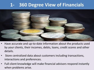 • Have accurate and up-to-date information about the products used
by your clients, their incomes, debts, loans, credit scores and other
details.
• Store centralized data about customers including transactions,
interactions and preferences.
• Full client knowledge will make financial advisors respond instantly
when problems arise.
1- 360 Degree View of Financials
 
