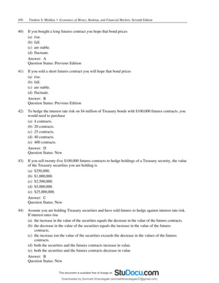 450 Frederic S. Mishkin • Economics of Money, Banking, and Financial Markets, Seventh Edition
40) If you bought a long futures contract you hope that bond prices
(a) rise.
(b) fall.
(c) are stable.
(d) fluctuate.
Answer: A
Question Status: Previous Edition
41) If you sold a short futures contract you will hope that bond prices
(a) rise.
(b) fall.
(c) are stable.
(d) fluctuate.
Answer: B
Question Status: Previous Edition
42) To hedge the interest rate risk on $4 million of Treasury bonds with $100,000 futures contracts, you
would need to purchase
(a) 4 contracts.
(b) 20 contracts.
(c) 25 contracts.
(d) 40 contracts.
(e) 400 contracts.
Answer: D
Question Status: New
43) If you sell twenty-five $100,000 futures contracts to hedge holdings of a Treasury security, the value
of the Treasury securities you are holding is
(a) $250,000.
(b) $1,000,000.
(c) $2,500,000.
(d) $5,000,000.
(e) $25,000,000.
Answer: C
Question Status: New
44) Assume you are holding Treasury securities and have sold futures to hedge against interest rate risk.
If interest rates rise
(a) the increase in the value of the securities equals the decrease in the value of the futures contracts.
(b) the decrease in the value of the securities equals the increase in the value of the futures
contracts.
(c) the increase ion the value of the securities exceeds the decrease in the values of the futures
contracts.
(d) both the securities and the futures contracts increase in value.
(e) both the securities and the futures contracts decrease in value
Answer: B
Question Status: New
Downloaded by Somnath Khandagale (somnathkhandagale37@gmail.com)
lOMoARcPSD|11257010
 
