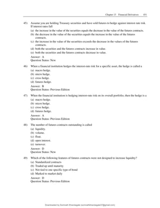 Chapter 13 Financial Derivatives 451
45) Assume you are holding Treasury securities and have sold futures to hedge against interest rate risk.
If interest rates fall
(a) the increase in the value of the securities equals the decrease in the value of the futures contracts.
(b) the decrease in the value of the securities equals the increase in the value of the futures
contracts.
(c) the increase in the value of the securities exceeds the decrease in the values of the futures
contracts.
(d) both the securities and the futures contracts increase in value.
(e) both the securities and the futures contracts decrease in value.
Answer: A
Question Status: New
46) When a financial institution hedges the interest-rate risk for a specific asset, the hedge is called a
(a) macro hedge.
(b) micro hedge.
(c) cross hedge.
(d) futures hedge.
Answer: B
Question Status: Previous Edition
47) When the financial institution is hedging interest-rate risk on its overall portfolio, then the hedge is a
(a) macro hedge.
(b) micro hedge.
(c) cross hedge.
(d) futures hedge.
Answer: A
Question Status: Previous Edition
48) The number of futures contracts outstanding is called
(a) liquidity.
(b) volume.
(c) float.
(d) open interest.
(e) turnover.
Answer: D
Question Status: New
49) Which of the following features of futures contracts were not designed to increase liquidity?
(a) Standardized contracts
(b) Traded up until maturity
(c) Not tied to one specific type of bond
(d) Marked to market daily
Answer: D
Question Status: Previous Edition
Downloaded by Somnath Khandagale (somnathkhandagale37@gmail.com)
lOMoARcPSD|11257010
 