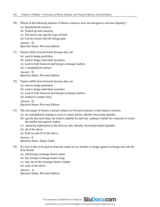 452 Frederic S. Mishkin • Economics of Money, Banking, and Financial Markets, Seventh Edition
50) Which of the following features of futures contracts were not designed to increase liquidity?
(a) Standardized contracts
(b) Traded up until maturity
(c) Not tied to one specific type of bond
(d) Can be closed with off setting trade
Answer: D
Question Status: Previous Edition
51) Futures differ from forwards because they are
(a) used to hedge portfolios.
(b) used to hedge individual securities.
(c) used in both financial and foreign exchange markets.
(d) a standardized contract.
Answer: D
Question Status: Previous Edition
52) Futures differ from forwards because they are
(a) used to hedge portfolios.
(b) used to hedge individual securities.
(c) used in both financial and foreign exchange markets.
(d) marked to market daily.
Answer: D
Question Status: Previous Edition
53) The advantage of futures contracts relative to forward contracts is that futures contracts
(a) are standardized, making it easier to match parties, thereby increasing liquidity.
(b) specify that more than one bond is eligible for delivery, making it harder for someone to corner
the market and squeeze traders.
(c) cannot be traded prior to the delivery date, thereby increasing market liquidity.
(d) all of the above.
(e) both (a) and (b) of the above.
Answer: E
Question Status: Study Guide
54) If a firm is due to be paid in deutsche marks in two months, to hedge against exchange rate risk the
firm should
(a) sell foreign exchange futures short.
(b) buy foreign exchange futures long.
(c) stay out of the exchange futures market.
(d) none of the above.
Answer: A
Question Status: Previous Edition
Downloaded by Somnath Khandagale (somnathkhandagale37@gmail.com)
lOMoARcPSD|11257010
 