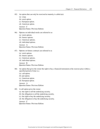 Chapter 13 Financial Derivatives 455
65) An option that can only be exercised at maturity is called a(n)
(a) swap.
(b) stock option.
(c) European option.
(d) American option.
Answer: C
Question Status: Previous Edition
66) Options on individual stocks are referred to as
(a) stock options.
(b) futures options.
(c) American options.
(d) individual options.
Answer: A
Question Status: Previous Edition
67) Options on futures contracts are referred to as
(a) stock options.
(b) futures options.
(c) American options.
(d) individual options.
Answer: B
Question Status: Previous Edition
68) An option that gives the owner the right to buy a financial instrument at the exercise price within a
specified period of time is a
(a) call option.
(b) put option.
(c) American option.
(d) European option.
Answer: A
Question Status: Previous Edition
69) A call option gives the owner
(a) the right to sell the underlying security.
(b) the obligation to sell the underlying security.
(c) the right to buy the underlying security.
(d) the obligation to buy the underlying security.
Answer: C
Question Status: Previous Edition
Downloaded by Somnath Khandagale (somnathkhandagale37@gmail.com)
lOMoARcPSD|11257010
 