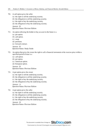 456 Frederic S. Mishkin • Economics of Money, Banking, and Financial Markets, Seventh Edition
70) A call option gives the seller
(a) the right to sell the underlying security.
(b) the obligation to sell the underlying security.
(c) the right to buy the underlying security.
(d) the obligation to buy the underlying security.
Answer: B
Question Status: Previous Edition
71) An option allowing the holder to buy an asset in the future is a
(a) put option.
(b) call option.
(c) swap.
(d) premium.
(e) forward contract.
Answer: B
Question Status: Study Guide
72) An option that gives the owner the right to sell a financial instrument at the exercise price within a
specified period of time is a
(a) call option.
(b) put option.
(c) American option.
(d) European option.
Answer: B
Question Status: Previous Edition
73) A put option gives the owner
(a) the right to sell the underlying security.
(b) the obligation to sell the underlying security.
(c) the right to buy the underlying security.
(d) the obligation to buy the underlying security.
Answer: A
Question Status: Previous Edition
74) A put option gives the seller
(a) the right to sell the underlying security.
(b) the obligation to sell the underlying security.
(c) the right to buy the underlying security.
(d) the obligation to buy the underlying security.
Answer: D
Question Status: Previous Edition
Downloaded by Somnath Khandagale (somnathkhandagale37@gmail.com)
lOMoARcPSD|11257010
 