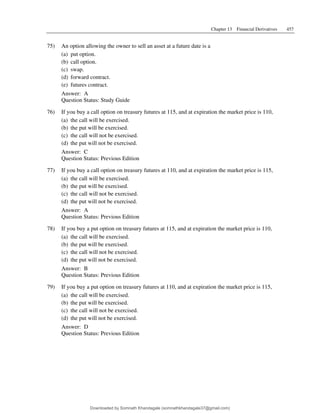 Chapter 13 Financial Derivatives 457
75) An option allowing the owner to sell an asset at a future date is a
(a) put option.
(b) call option.
(c) swap.
(d) forward contract.
(e) futures contract.
Answer: A
Question Status: Study Guide
76) If you buy a call option on treasury futures at 115, and at expiration the market price is 110,
(a) the call will be exercised.
(b) the put will be exercised.
(c) the call will not be exercised.
(d) the put will not be exercised.
Answer: C
Question Status: Previous Edition
77) If you buy a call option on treasury futures at 110, and at expiration the market price is 115,
(a) the call will be exercised.
(b) the put will be exercised.
(c) the call will not be exercised.
(d) the put will not be exercised.
Answer: A
Question Status: Previous Edition
78) If you buy a put option on treasury futures at 115, and at expiration the market price is 110,
(a) the call will be exercised.
(b) the put will be exercised.
(c) the call will not be exercised.
(d) the put will not be exercised.
Answer: B
Question Status: Previous Edition
79) If you buy a put option on treasury futures at 110, and at expiration the market price is 115,
(a) the call will be exercised.
(b) the put will be exercised.
(c) the call will not be exercised.
(d) the put will not be exercised.
Answer: D
Question Status: Previous Edition
Downloaded by Somnath Khandagale (somnathkhandagale37@gmail.com)
lOMoARcPSD|11257010
 