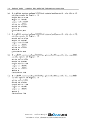 458 Frederic S. Mishkin • Economics of Money, Banking, and Financial Markets, Seventh Edition
80) If, for a $1000 premium, you buy a $100,000 call option on bond futures with a strike price of 110,
and at the expiration date the price is 114
(a) your profit is $4000.
(b) your loss is $4000.
(c) your profit is $3000.
(d) your loss is $3000.
(e) your loss is $1000.
Answer: C
Question Status: New
81) If, for a $1000 premium, you buy a $100,000 call option on bond futures with a strike price of 114,
and at the expiration date the price is 110
(a) your profit is $4000.
(b) your loss is $4000.
(c) your profit is $3000.
(d) your loss is $3000.
(e) your loss is $1000.
Answer: E
Question Status: New
82) If, for a $1000 premium, you buy a $100,000 put option on bond futures with a strike price of 110,
and at the expiration date the price is 114
(a) your profit is $4000.
(b) your loss is $4000.
(c) your profit is $3000.
(d) your loss is $3000.
(e) your loss is $1000.
Answer: E
Question Status: New
83) If, for a $1000 premium, you buy a $100,000 put option on bond futures with a strike price of 114,
and at the expiration date the price is 110
(a) your profit is $4000.
(b) your loss is $4000.
(c) your profit is $3000.
(d) your loss is $3000.
(e) your loss is $1000.
Answer: C
Question Status: New
Downloaded by Somnath Khandagale (somnathkhandagale37@gmail.com)
lOMoARcPSD|11257010
 