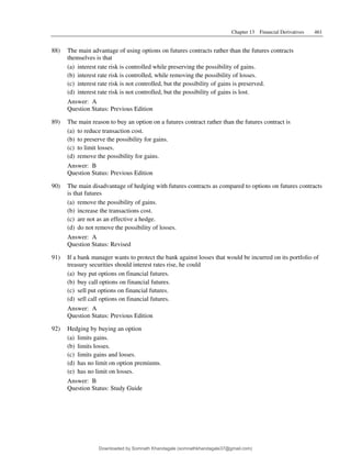Chapter 13 Financial Derivatives 461
88) The main advantage of using options on futures contracts rather than the futures contracts
themselves is that
(a) interest rate risk is controlled while preserving the possibility of gains.
(b) interest rate risk is controlled, while removing the possibility of losses.
(c) interest rate risk is not controlled, but the possibility of gains is preserved.
(d) interest rate risk is not controlled, but the possibility of gains is lost.
Answer: A
Question Status: Previous Edition
89) The main reason to buy an option on a futures contract rather than the futures contract is
(a) to reduce transaction cost.
(b) to preserve the possibility for gains.
(c) to limit losses.
(d) remove the possibility for gains.
Answer: B
Question Status: Previous Edition
90) The main disadvantage of hedging with futures contracts as compared to options on futures contracts
is that futures
(a) remove the possibility of gains.
(b) increase the transactions cost.
(c) are not as an effective a hedge.
(d) do not remove the possibility of losses.
Answer: A
Question Status: Revised
91) If a bank manager wants to protect the bank against losses that would be incurred on its portfolio of
treasury securities should interest rates rise, he could
(a) buy put options on financial futures.
(b) buy call options on financial futures.
(c) sell put options on financial futures.
(d) sell call options on financial futures.
Answer: A
Question Status: Previous Edition
92) Hedging by buying an option
(a) limits gains.
(b) limits losses.
(c) limits gains and losses.
(d) has no limit on option premiums.
(e) has no limit on losses.
Answer: B
Question Status: Study Guide
Downloaded by Somnath Khandagale (somnathkhandagale37@gmail.com)
lOMoARcPSD|11257010
 