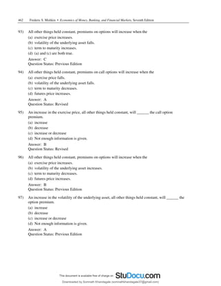 462 Frederic S. Mishkin • Economics of Money, Banking, and Financial Markets, Seventh Edition
93) All other things held constant, premiums on options will increase when the
(a) exercise price increases.
(b) volatility of the underlying asset falls.
(c) term to maturity increases.
(d) (a) and (c) are both true.
Answer: C
Question Status: Previous Edition
94) All other things held constant, premiums on call options will increase when the
(a) exercise price falls.
(b) volatility of the underlying asset falls.
(c) term to maturity decreases.
(d) futures price increases.
Answer: A
Question Status: Revised
95) An increase in the exercise price, all other things held constant, will ______ the call option
premium.
(a) increase
(b) decrease
(c) increase or decrease
(d) Not enough information is given.
Answer: B
Question Status: Revised
96) All other things held constant, premiums on options will increase when the
(a) exercise price increases.
(b) volatility of the underlying asset increases.
(c) term to maturity decreases.
(d) futures price increases.
Answer: B
Question Status: Previous Edition
97) An increase in the volatility of the underlying asset, all other things held constant, will ______ the
option premium.
(a) increase
(b) decrease
(c) increase or decrease
(d) Not enough information is given.
Answer: A
Question Status: Previous Edition
Downloaded by Somnath Khandagale (somnathkhandagale37@gmail.com)
lOMoARcPSD|11257010
 