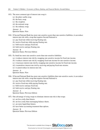 464 Frederic S. Mishkin • Economics of Money, Banking, and Financial Markets, Seventh Edition
103) The most common type of interest rate swap is
(a) the plain vanilla swap.
(b) the basic swap.
(c) the swaption.
(d) the notional swap.
(e) the ordinary swap.
Answer: A
Question Status: New
104) If Second National Bank has more rate-sensitive assets than rate-sensitive liabilities, it can reduce
interest rate risk with a swap that requires Second National to
(a) pay fixed rate while receiving floating rate.
(b) receive fixed rate while paying floating rate.
(c) both receive and pay fixed rate.
(d) both receive and pay floating rate.
Answer: B
Question Status: Previous Edition
105) If a bank has more rate-sensitive assets than rate-sensitive liabilities
(a) it reduces interest rate risk by swapping rate-sensitive income for fixed rate income.
(b) it reduces interest rate risk by swapping fixed rate income for rate-sensitive income.
(c) it increases interest rate risk by swapping rate-sensitive income for fixed rate income.
(d) it neutralizes interest rate risk by receiving and paying fixed-rate streams.
(e) it cannot reduce its interest rate risk.
Answer: A
Question Status: New
106) If Second National Bank has more rate-sensitive liabilities then rate-sensitive assets, it can reduce
interest rate risk with a swap that requires Second National to
(a) pay fixed rate while receiving floating rate.
(b) receive fixed rate while paying floating rate.
(c) both receive and pay fixed rate.
(d) both receive and pay floating rate.
Answer: A
Question Status: Previous Edition
107) One advantage of using swaps to eliminate interest rate risk is that swaps
(a) are less costly than futures.
(b) are less costly than rearranging balance sheets.
(c) are more liquid than futures.
(d) have better accounting treatment than options.
Answer: B
Question Status: Previous Edition
Downloaded by Somnath Khandagale (somnathkhandagale37@gmail.com)
lOMoARcPSD|11257010
 