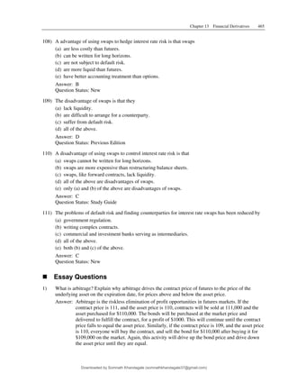 Chapter 13 Financial Derivatives 465
108) A advantage of using swaps to hedge interest rate risk is that swaps
(a) are less costly than futures.
(b) can be written for long horizons.
(c) are not subject to default risk.
(d) are more liquid than futures.
(e) have better accounting treatment than options.
Answer: B
Question Status: New
109) The disadvantage of swaps is that they
(a) lack liquidity.
(b) are difficult to arrange for a counterparty.
(c) suffer from default risk.
(d) all of the above.
Answer: D
Question Status: Previous Edition
110) A disadvantage of using swaps to control interest rate risk is that
(a) swaps cannot be written for long horizons.
(b) swaps are more expensive than restructuring balance sheets.
(c) swaps, like forward contracts, lack liquidity.
(d) all of the above are disadvantages of swaps.
(e) only (a) and (b) of the above are disadvantages of swaps.
Answer: C
Question Status: Study Guide
111) The problems of default risk and finding counterparties for interest rate swaps has been reduced by
(a) government regulation.
(b) writing complex contracts.
(c) commercial and investment banks serving as intermediaries.
(d) all of the above.
(e) both (b) and (c) of the above.
Answer: C
Question Status: New
T Essay Questions
1) What is arbitrage? Explain why arbitrage drives the contract price of futures to the price of the
underlying asset on the expiration date, for prices above and below the asset price.
Answer: Arbitrage is the riskless elimination of profit opportunities in futures markets. If the
contract price is 111, and the asset price is 110, contracts will be sold at 111,000 and the
asset purchased for $110,000. The bonds will be purchased at the market price and
delivered to fulfill the contract, for a profit of $1000. This will continue until the contract
price falls to equal the asset price. Similarly, if the contract price is 109, and the asset price
is 110, everyone will buy the contract, and sell the bond for $110,000 after buying it for
$109,000 on the market. Again, this activity will drive up the bond price and drive down
the asset price until they are equal.
Downloaded by Somnath Khandagale (somnathkhandagale37@gmail.com)
lOMoARcPSD|11257010
 