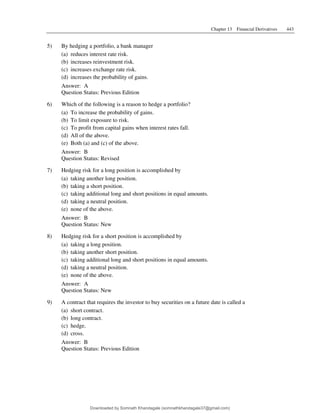 Chapter 13 Financial Derivatives 443
5) By hedging a portfolio, a bank manager
(a) reduces interest rate risk.
(b) increases reinvestment risk.
(c) increases exchange rate risk.
(d) increases the probability of gains.
Answer: A
Question Status: Previous Edition
6) Which of the following is a reason to hedge a portfolio?
(a) To increase the probability of gains.
(b) To limit exposure to risk.
(c) To profit from capital gains when interest rates fall.
(d) All of the above.
(e) Both (a) and (c) of the above.
Answer: B
Question Status: Revised
7) Hedging risk for a long position is accomplished by
(a) taking another long position.
(b) taking a short position.
(c) taking additional long and short positions in equal amounts.
(d) taking a neutral position.
(e) none of the above.
Answer: B
Question Status: New
8) Hedging risk for a short position is accomplished by
(a) taking a long position.
(b) taking another short position.
(c) taking additional long and short positions in equal amounts.
(d) taking a neutral position.
(e) none of the above.
Answer: A
Question Status: New
9) A contract that requires the investor to buy securities on a future date is called a
(a) short contract.
(b) long contract.
(c) hedge.
(d) cross.
Answer: B
Question Status: Previous Edition
Downloaded by Somnath Khandagale (somnathkhandagale37@gmail.com)
lOMoARcPSD|11257010
 