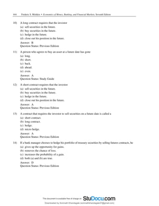 444 Frederic S. Mishkin • Economics of Money, Banking, and Financial Markets, Seventh Edition
10) A long contract requires that the investor
(a) sell securities in the future.
(b) buy securities in the future.
(c) hedge in the future.
(d) close out his position in the future.
Answer: B
Question Status: Previous Edition
11) A person who agrees to buy an asset at a future date has gone
(a) long.
(b) short.
(c) back.
(d) ahead.
(e) even.
Answer: A
Question Status: Study Guide
12) A short contract requires that the investor
(a) sell securities in the future.
(b) buy securities in the future.
(c) hedge in the future.
(d) close out his position in the future.
Answer: A
Question Status: Previous Edition
13) A contract that requires the investor to sell securities on a future date is called a
(a) short contract.
(b) long contract.
(c) hedge.
(d) micro hedge.
Answer: A
Question Status: Previous Edition
14) If a bank manager chooses to hedge his portfolio of treasury securities by selling futures contracts, he
(a) gives up the opportunity for gains.
(b) removes the chance of loss.
(c) increases the probability of a gain.
(d) both (a) and (b) are true.
Answer: D
Question Status: Previous Edition
Downloaded by Somnath Khandagale (somnathkhandagale37@gmail.com)
lOMoARcPSD|11257010
 