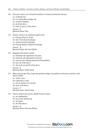446 Frederic S. Mishkin • Economics of Money, Banking, and Financial Markets, Seventh Edition
20) Forward contracts are of limited usefulness to financial institutions because
(a) of default risk.
(b) it is impossible to hedge risk.
(c) of lack of liquidity.
(d) all of the above.
(e) both (a) and (c) of the above.
Answer: E
Question Status: New
21) Futures contracts are regularly traded on the
(a) Chicago Board of Trade.
(b) New York Stock Exchange.
(c) American Stock Exchange.
(d) Chicago Board of Options Exchange.
Answer: A
Question Status: Previous Edition
22) Hedging in the futures market
(a) eliminates the opportunity for gains.
(b) eliminates the opportunity for losses.
(c) increases the earnings potential of the portfolio.
(d) does all of the above.
(e) does both (a) and (b) of the above.
Answer: E
Question Status: Study Guide
23) When interest rates fall, a bank that perfectly hedges its portfolio of Treasury securities in the
futures market
(a) suffers a loss.
(b) experiences a gain.
(c) has no change in its income.
(d) none of the above.
Answer: C
Question Status: Study Guide
24) Futures markets have grown rapidly because futures
(a) are standardized.
(b) have lower default risk.
(c) are liquid.
(d) all of the above.
Answer: D
Question Status: Previous Edition
Downloaded by Somnath Khandagale (somnathkhandagale37@gmail.com)
lOMoARcPSD|11257010
 
